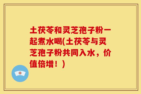 土茯苓和灵芝孢子粉一起煮水喝(土茯苓与灵芝孢子粉共同入水,价值倍增!)