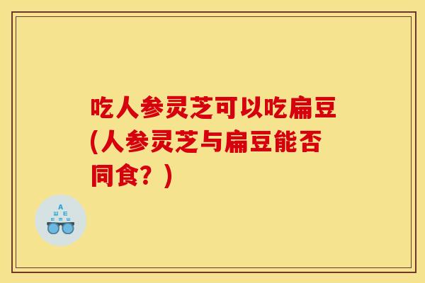 吃人参灵芝可以吃扁豆(人参灵芝与扁豆能否同食？)