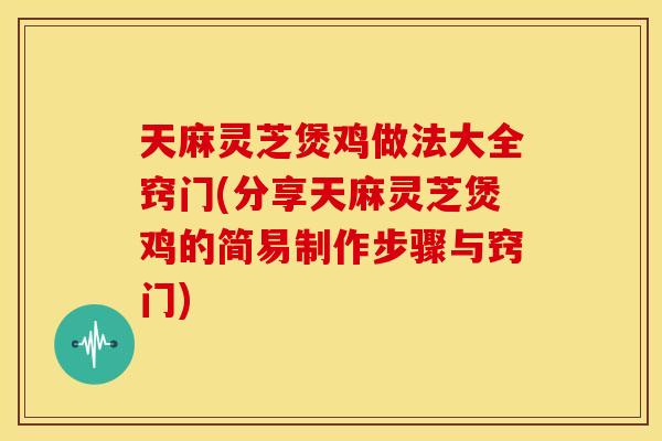 天麻灵芝煲鸡做法大全窍门(分享天麻灵芝煲鸡的简易制作步骤与窍门)