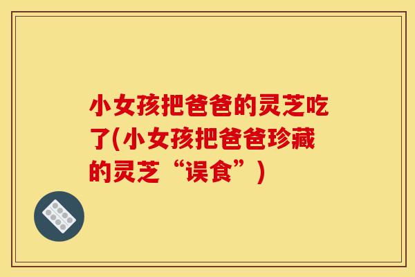 小女孩把爸爸的灵芝吃了(小女孩把爸爸珍藏的灵芝“误食”)