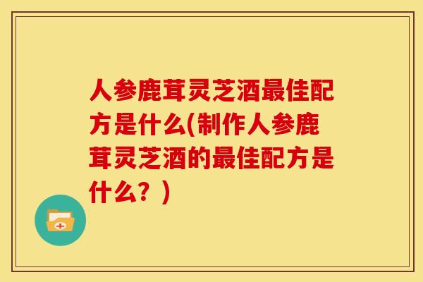 人参鹿茸灵芝酒最佳配方是什么(制作人参鹿茸灵芝酒的最佳配方是什么?)