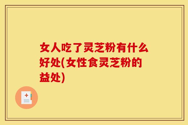 女人吃了灵芝粉有什么好处(女性食灵芝粉的益处)