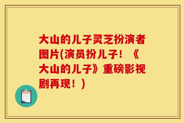 大山的儿子灵芝扮演者图片(演员扮儿子！《大山的儿子》重磅影视剧再现！)
