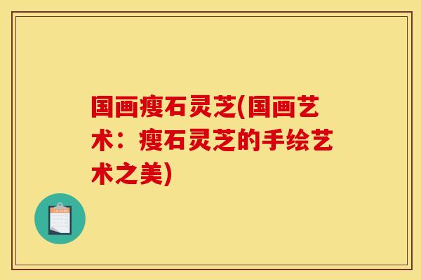 国画瘦石灵芝(国画艺术:瘦石灵芝的手绘艺术之美)