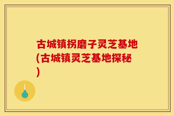 古城镇拐磨子灵芝基地(古城镇灵芝基地探秘)