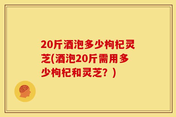20斤酒泡多少枸杞灵芝(酒泡20斤需用多少枸杞和灵芝？)