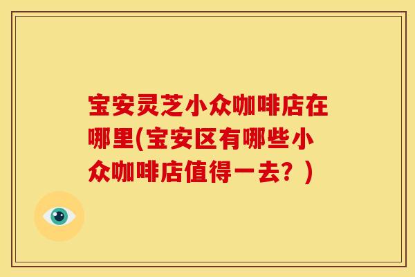 宝安灵芝小众咖啡店在哪里(宝安区有哪些小众咖啡店值得一去?)