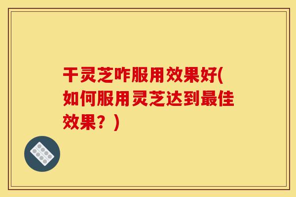 干灵芝咋服用效果好(如何服用灵芝达到最佳效果?)