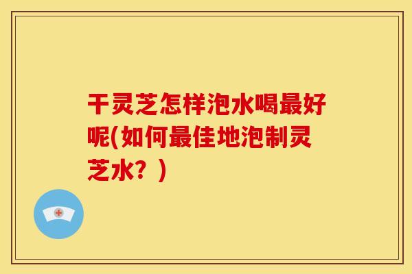 干灵芝怎样泡水喝最好呢(如何最佳地泡制灵芝水？)