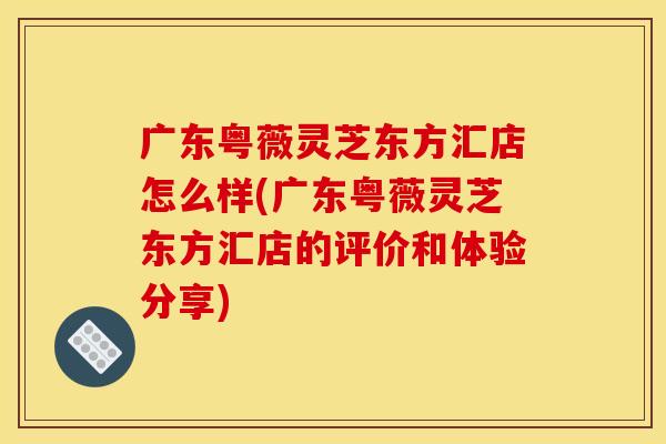 广东粤薇灵芝东方汇店怎么样(广东粤薇灵芝东方汇店的评价和体验分享)