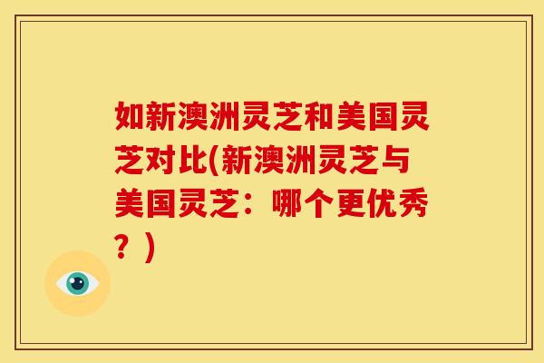 如新澳洲灵芝和美国灵芝对比(新澳洲灵芝与美国灵芝：哪个更优秀？)