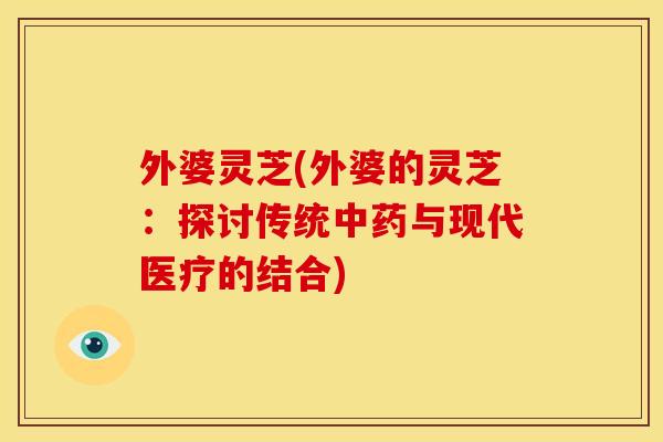 外婆灵芝(外婆的灵芝:探讨传统中药与现代医疗的结合)