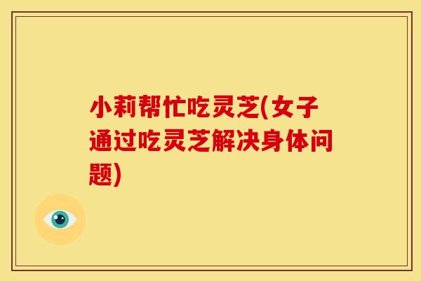 小莉帮忙吃灵芝(女子通过吃灵芝解决身体问题)