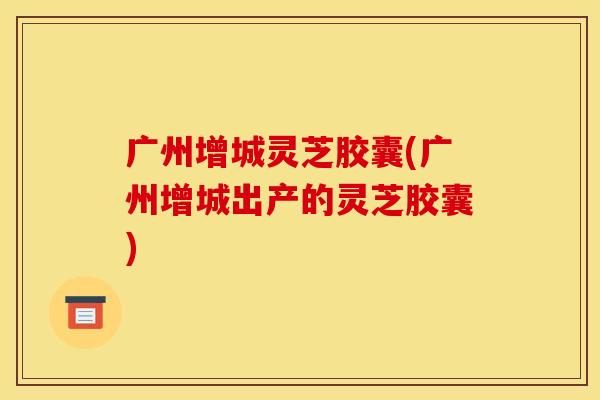 广州增城灵芝胶囊(广州增城出产的灵芝胶囊)