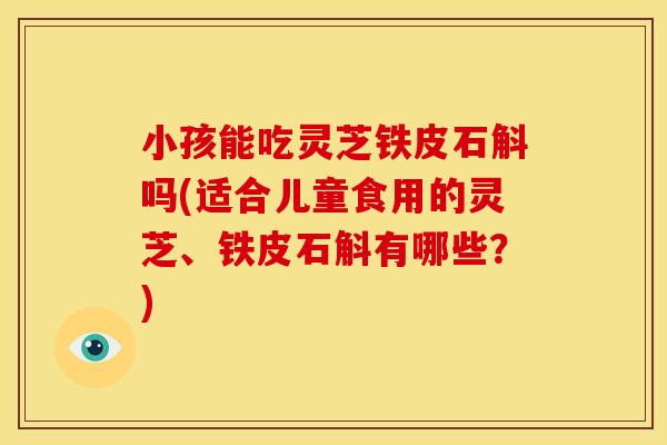 小孩能吃灵芝铁皮石斛吗(适合儿童食用的灵芝、铁皮石斛有哪些?)
