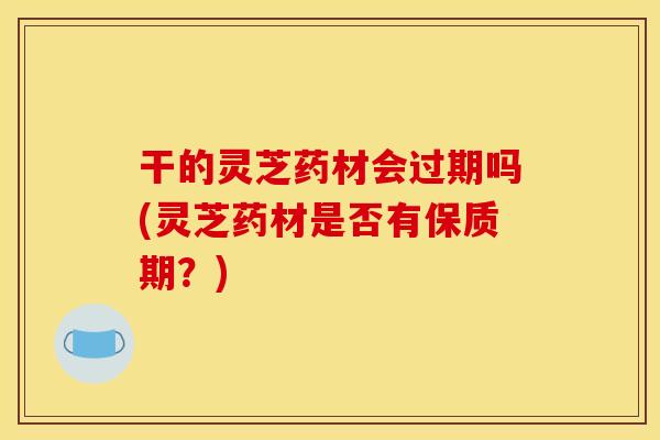 干的灵芝药材会过期吗(灵芝药材是否有保质期？)