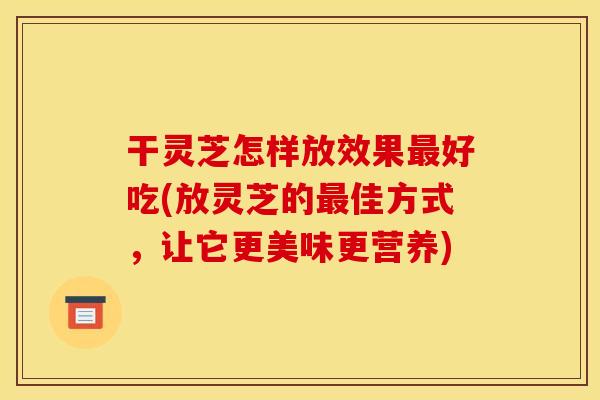 干灵芝怎样放效果最好吃(放灵芝的最佳方式,让它更美味更营养)