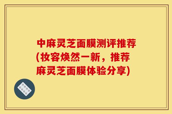中麻灵芝面膜测评推荐(妆容焕然一新,推荐麻灵芝面膜体验分享)