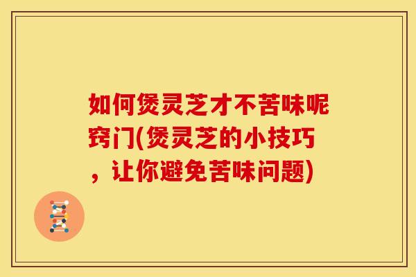 如何煲灵芝才不苦味呢窍门(煲灵芝的小技巧,让你避免苦味问题)