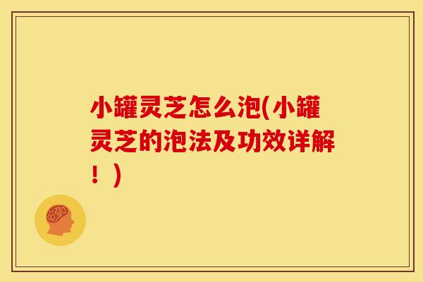 小罐灵芝怎么泡(小罐灵芝的泡法及功效详解！)
