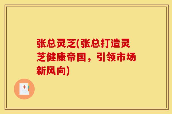 张总灵芝(张总打造灵芝健康帝国,引领市场新风向)