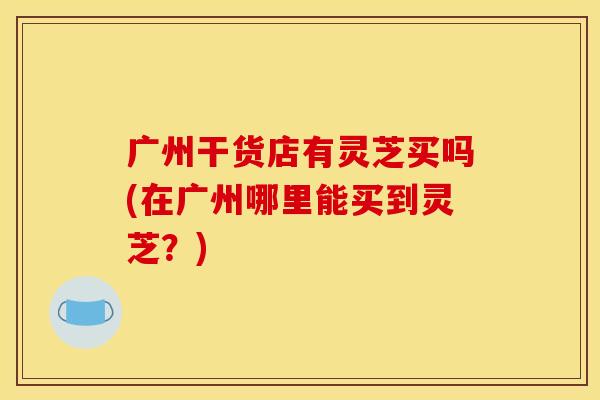 广州干货店有灵芝买吗(在广州哪里能买到灵芝?)