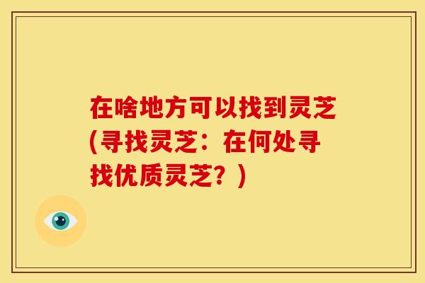 在啥地方可以找到灵芝(寻找灵芝：在何处寻找优质灵芝？)