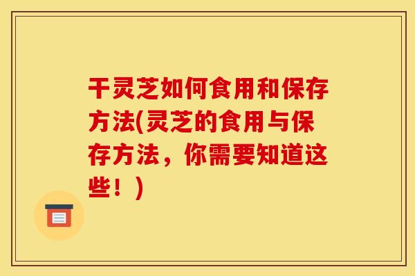 干灵芝如何食用和保存方法(灵芝的食用与保存方法,你需要知道这些!)