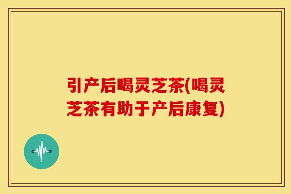 引产后喝灵芝茶(喝灵芝茶有助于产后康复)
