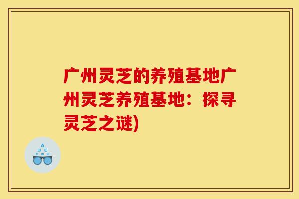 广州灵芝的养殖基地广州灵芝养殖基地：探寻灵芝之谜)