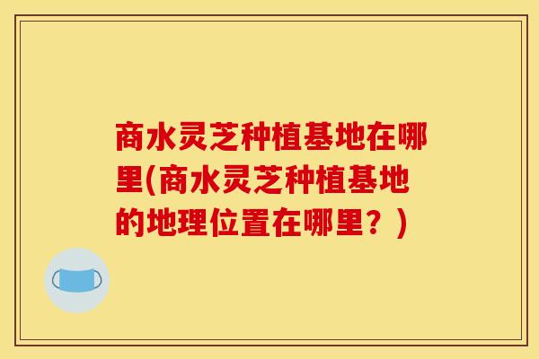 商水灵芝种植基地在哪里(商水灵芝种植基地的地理位置在哪里?)