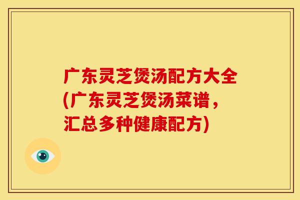 广东灵芝煲汤配方大全(广东灵芝煲汤菜谱,汇总多种健康配方)