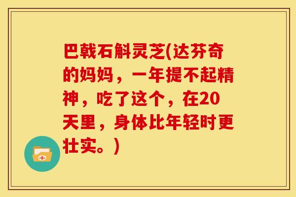 巴戟石斛灵芝(达芬奇的妈妈，一年提不起精神，吃了这个，在20天里，身体比年轻时更壮实。)