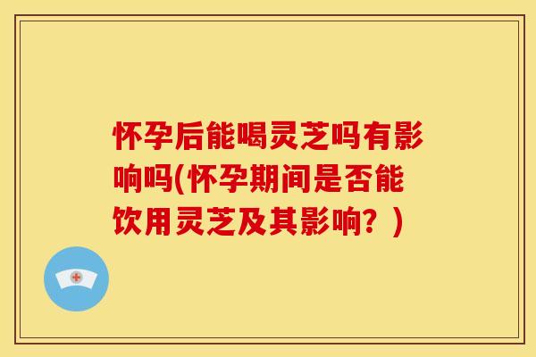 怀孕后能喝灵芝吗有影响吗(怀孕期间是否能饮用灵芝及其影响?)