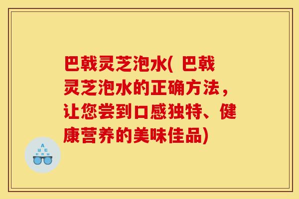 巴戟灵芝泡水( 巴戟灵芝泡水的正确方法，让您尝到口感独特、健康营养的美味佳品)