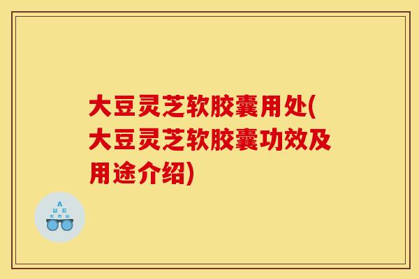 大豆灵芝软胶囊用处(大豆灵芝软胶囊功效及用途介绍)