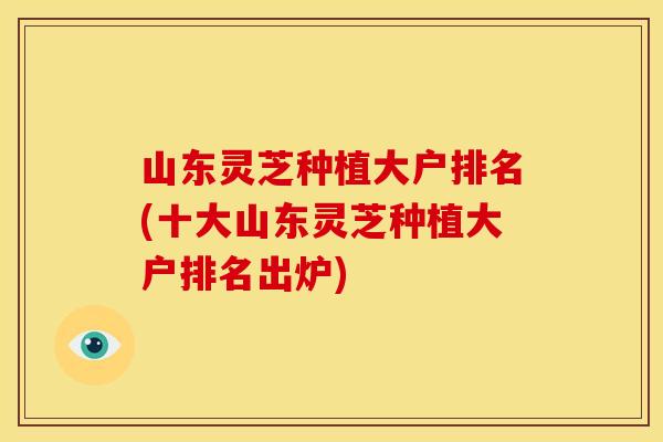 山东灵芝种植大户排名(十大山东灵芝种植大户排名出炉)