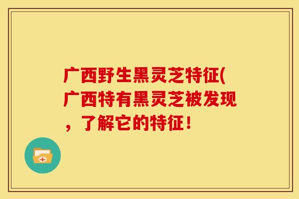 广西野生黑灵芝特征(广西特有黑灵芝被发现，了解它的特征！
