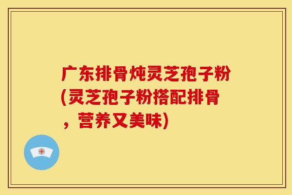 广东排骨炖灵芝孢子粉(灵芝孢子粉搭配排骨,营养又美味)