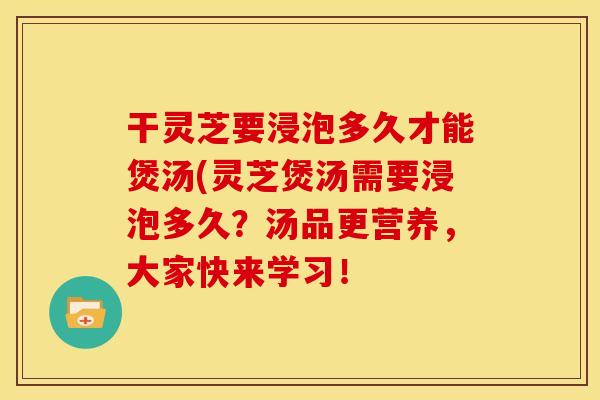干灵芝要浸泡多久才能煲汤(灵芝煲汤需要浸泡多久?汤品更营养,大家快来学习!