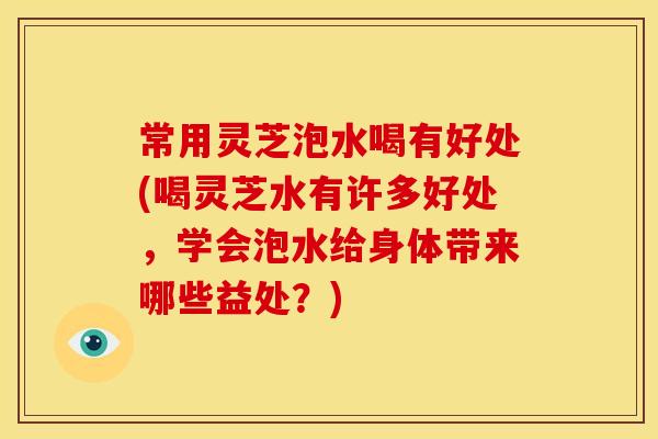 常用灵芝泡水喝有好处(喝灵芝水有许多好处,学会泡水给身体带来哪些益处?)