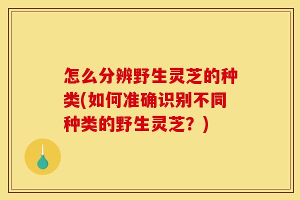 怎么分辨野生灵芝的种类(如何准确识别不同种类的野生灵芝？)