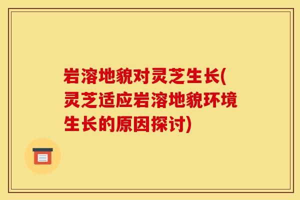 岩溶地貌对灵芝生长(灵芝适应岩溶地貌环境生长的原因探讨)