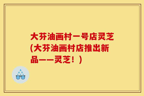 大芬油画村一号店灵芝(大芬油画村店推出新品——灵芝!)