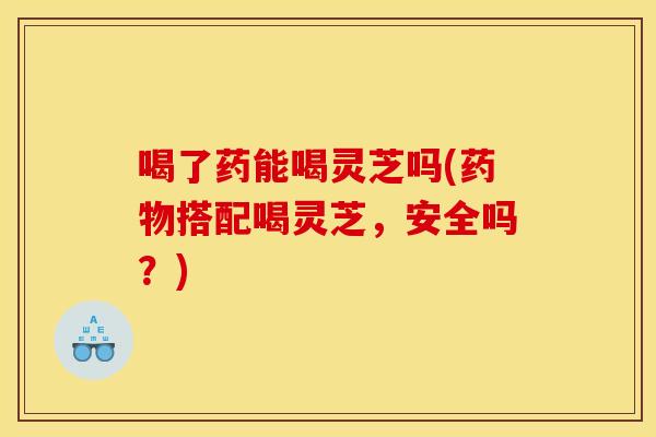 喝了药能喝灵芝吗(药物搭配喝灵芝,安全吗?)