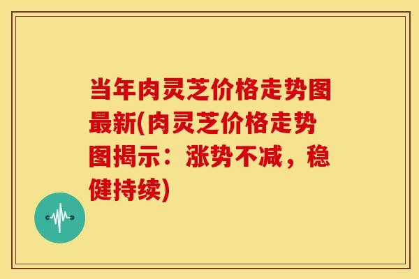 当年肉灵芝价格走势图最新(肉灵芝价格走势图揭示:涨势不减,稳健持续)
