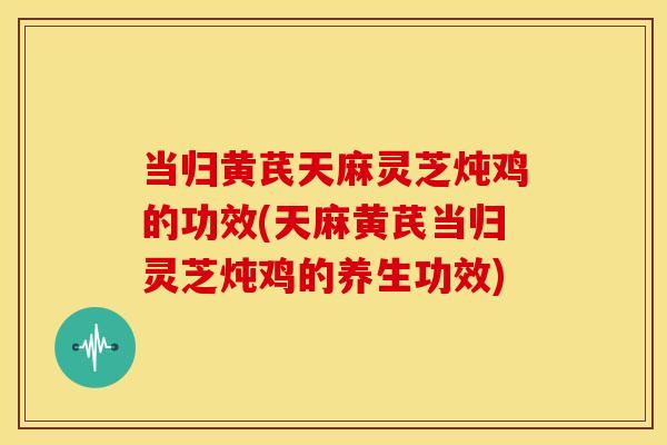 当归黄芪天麻灵芝炖鸡的功效(天麻黄芪当归灵芝炖鸡的养生功效)