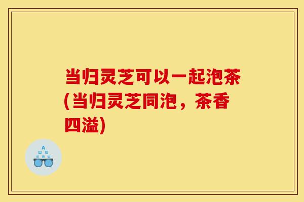 当归灵芝可以一起泡茶(当归灵芝同泡,茶香四溢)