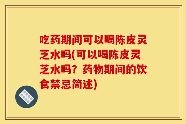 吃药期间可以喝陈皮灵芝水吗(可以喝陈皮灵芝水吗?药物期间的饮食禁忌简述)