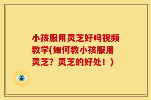 小孩服用灵芝好吗视频教学(如何教小孩服用灵芝？灵芝的好处！)